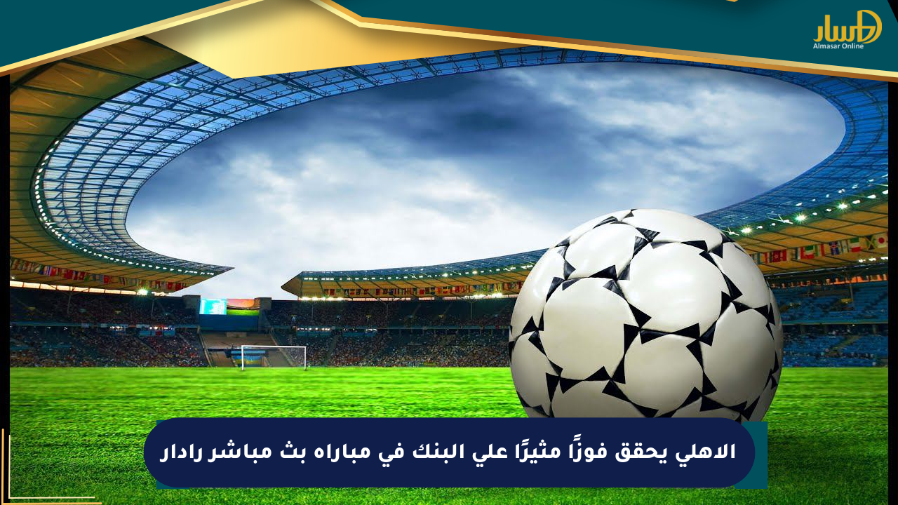 الأهلي يحقق فوزًا مثيرًا على البنك في مباراة بث مباشر رادار